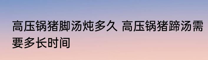 高压锅猪脚汤炖多久 高压锅猪蹄汤需要多长时间