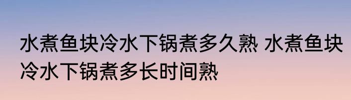 水煮鱼块冷水下锅煮多久熟 水煮鱼块冷水下锅煮多长时间熟