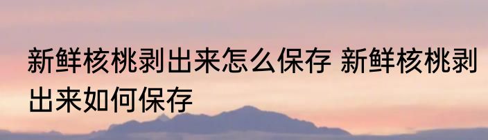 新鲜核桃剥出来怎么保存 新鲜核桃剥出来如何保存