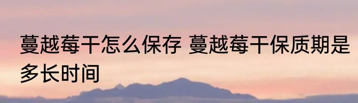 蔓越莓干怎么保存 蔓越莓干保质期是多长时间
