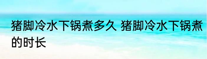 猪脚冷水下锅煮多久 猪脚冷水下锅煮的时长