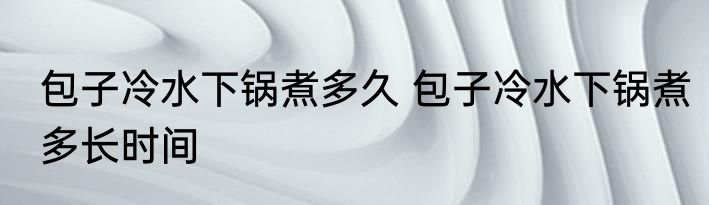 包子冷水下锅煮多久 包子冷水下锅煮多长时间