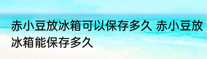 赤小豆放冰箱可以保存多久 赤小豆放冰箱能保存多久