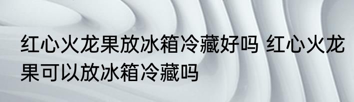 红心火龙果放冰箱冷藏好吗 红心火龙果可以放冰箱冷藏吗