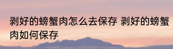 剥好的螃蟹肉怎么去保存 剥好的螃蟹肉如何保存