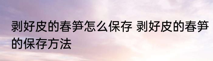 剥好皮的春笋怎么保存 剥好皮的春笋的保存方法