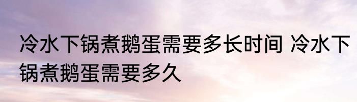 冷水下锅煮鹅蛋需要多长时间 冷水下锅煮鹅蛋需要多久