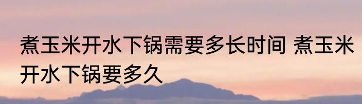 煮玉米开水下锅需要多长时间 煮玉米开水下锅要多久