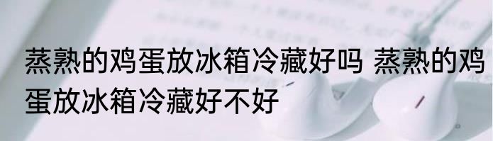 蒸熟的鸡蛋放冰箱冷藏好吗 蒸熟的鸡蛋放冰箱冷藏好不好