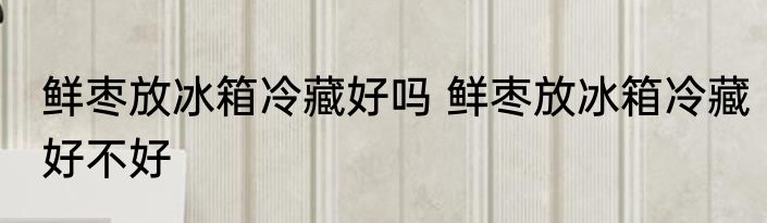 鲜枣放冰箱冷藏好吗 鲜枣放冰箱冷藏好不好