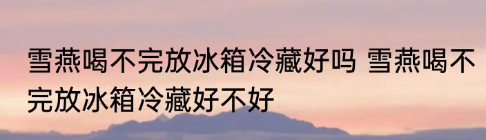 雪燕喝不完放冰箱冷藏好吗 雪燕喝不完放冰箱冷藏好不好
