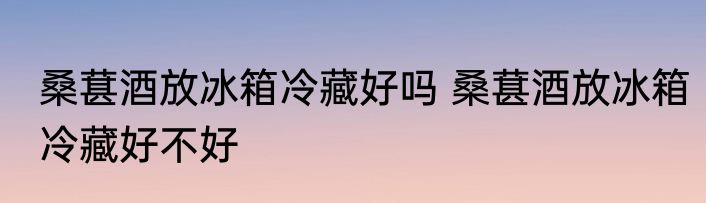 桑葚酒放冰箱冷藏好吗 桑葚酒放冰箱冷藏好不好
