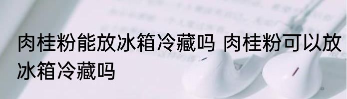 肉桂粉能放冰箱冷藏吗 肉桂粉可以放冰箱冷藏吗