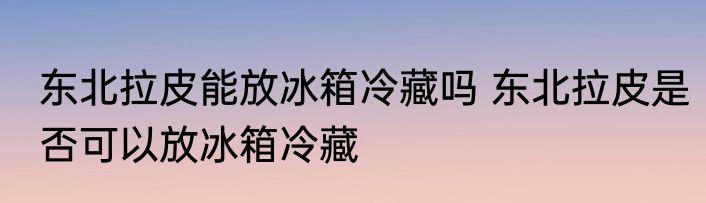 东北拉皮能放冰箱冷藏吗 东北拉皮是否可以放冰箱冷藏