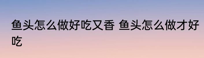 鱼头怎么做好吃又香 鱼头怎么做才好吃