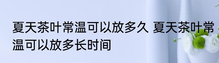 夏天茶叶常温可以放多久 夏天茶叶常温可以放多长时间