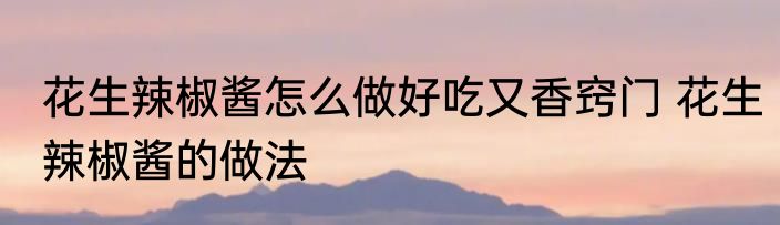 花生辣椒酱怎么做好吃又香窍门 花生辣椒酱的做法