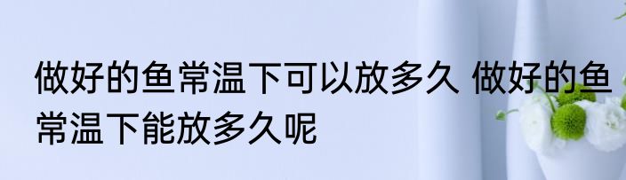 做好的鱼常温下可以放多久 做好的鱼常温下能放多久呢