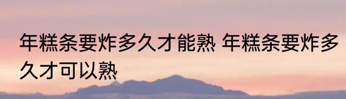 年糕条要炸多久才能熟 年糕条要炸多久才可以熟