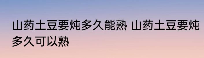 山药土豆要炖多久能熟 山药土豆要炖多久可以熟