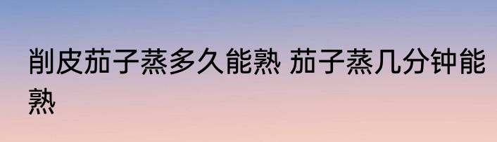削皮茄子蒸多久能熟 茄子蒸几分钟能熟