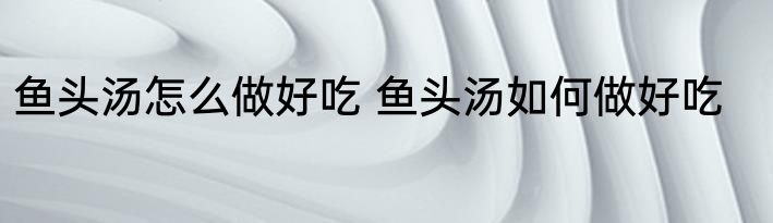 鱼头汤怎么做好吃 鱼头汤如何做好吃