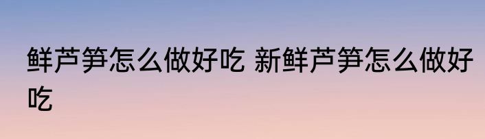 鲜芦笋怎么做好吃 新鲜芦笋怎么做好吃