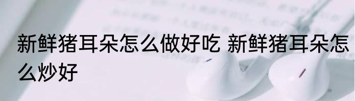 新鲜猪耳朵怎么做好吃 新鲜猪耳朵怎么炒好