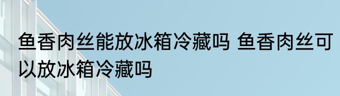 鱼香肉丝能放冰箱冷藏吗 鱼香肉丝可以放冰箱冷藏吗