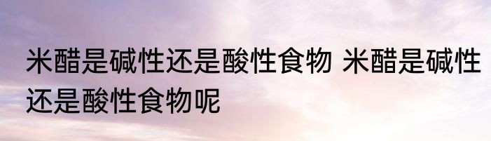 米醋是碱性还是酸性食物 米醋是碱性还是酸性食物呢
