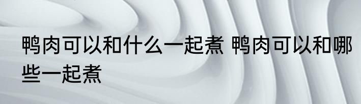 鸭肉可以和什么一起煮 鸭肉可以和哪些一起煮