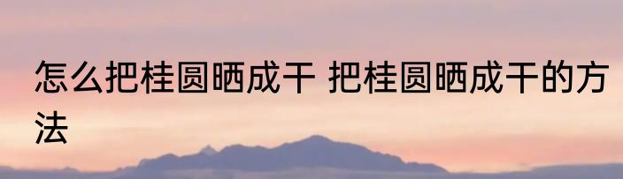 怎么把桂圆晒成干 把桂圆晒成干的方法