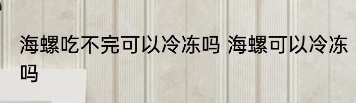海螺吃不完可以冷冻吗 海螺可以冷冻吗