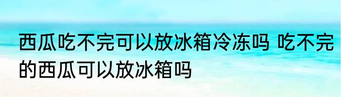 西瓜吃不完可以放冰箱冷冻吗 吃不完的西瓜可以放冰箱吗