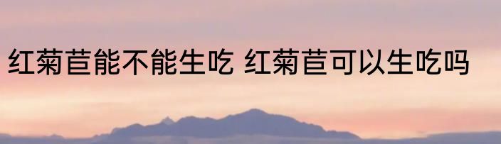 红菊苣能不能生吃 红菊苣可以生吃吗