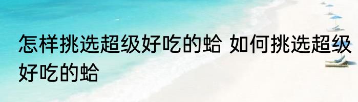 怎样挑选超级好吃的蛤 如何挑选超级好吃的蛤