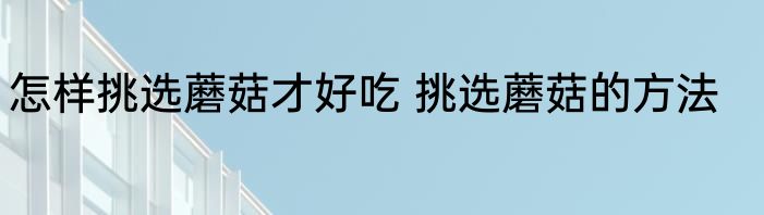 怎样挑选蘑菇才好吃 挑选蘑菇的方法
