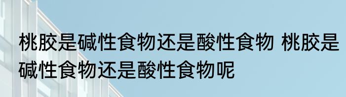 桃胶是碱性食物还是酸性食物 桃胶是碱性食物还是酸性食物呢