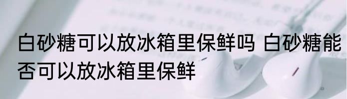 白砂糖可以放冰箱里保鲜吗 白砂糖能否可以放冰箱里保鲜