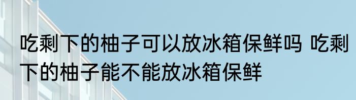 吃剩下的柚子可以放冰箱保鲜吗 吃剩下的柚子能不能放冰箱保鲜