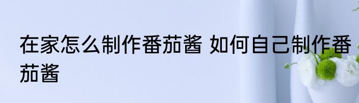 在家怎么制作番茄酱 如何自己制作番茄酱