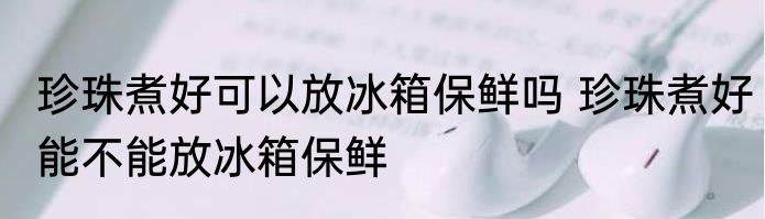 珍珠煮好可以放冰箱保鲜吗 珍珠煮好能不能放冰箱保鲜