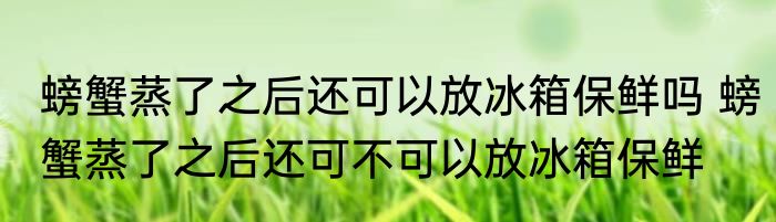 螃蟹蒸了之后还可以放冰箱保鲜吗 螃蟹蒸了之后还可不可以放冰箱保鲜