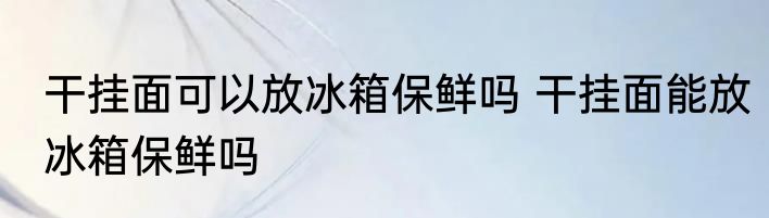 干挂面可以放冰箱保鲜吗 干挂面能放冰箱保鲜吗