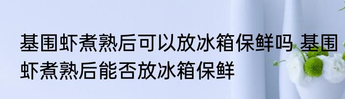基围虾煮熟后可以放冰箱保鲜吗 基围虾煮熟后能否放冰箱保鲜