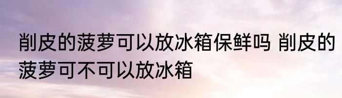 削皮的菠萝可以放冰箱保鲜吗 削皮的菠萝可不可以放冰箱