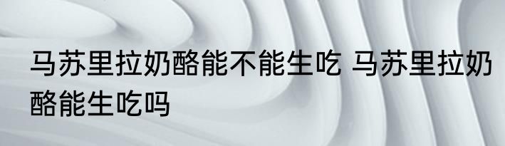 马苏里拉奶酪能不能生吃 马苏里拉奶酪能生吃吗