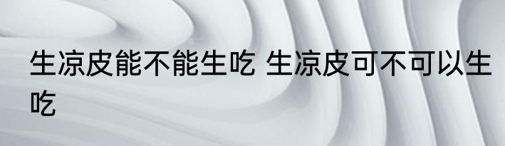 生凉皮能不能生吃 生凉皮可不可以生吃