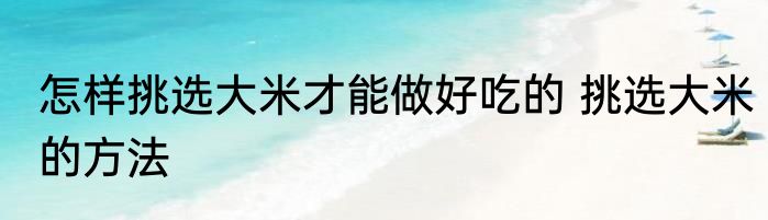 怎样挑选大米才能做好吃的 挑选大米的方法