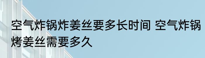 空气炸锅炸姜丝要多长时间 空气炸锅烤姜丝需要多久